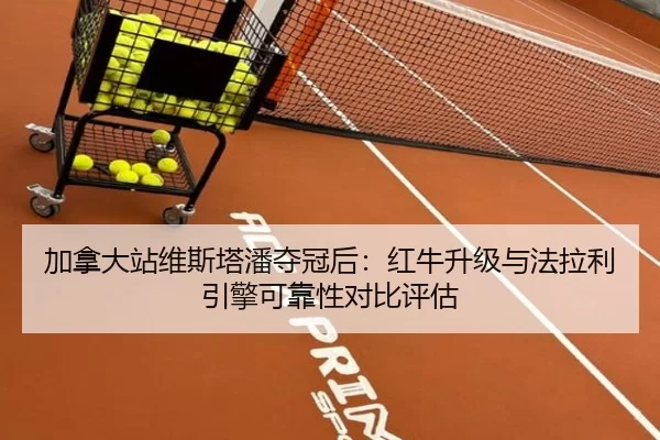 加拿大站维斯塔潘夺冠后：红牛升级与法拉利引擎可靠性对比评估