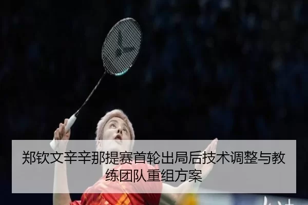 郑钦文辛辛那提赛首轮出局后技术调整与教练团队重组方案